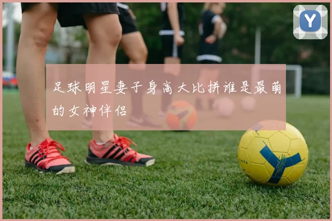 足球明星妻子身高大比拼谁是最萌的女神伴侣