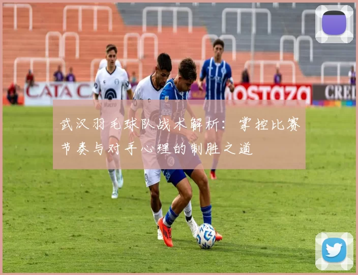 武汉羽毛球队战术解析：掌控比赛节奏与对手心理的制胜之道