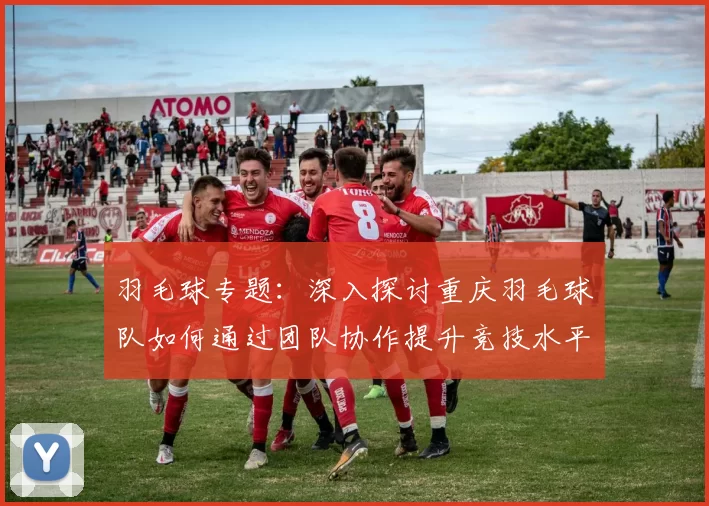 羽毛球专题：深入探讨重庆羽毛球队如何通过团队协作提升竞技水平与团体凝聚力