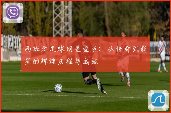 西班牙足球明星盘点：从传奇到新星的辉煌历程与成就