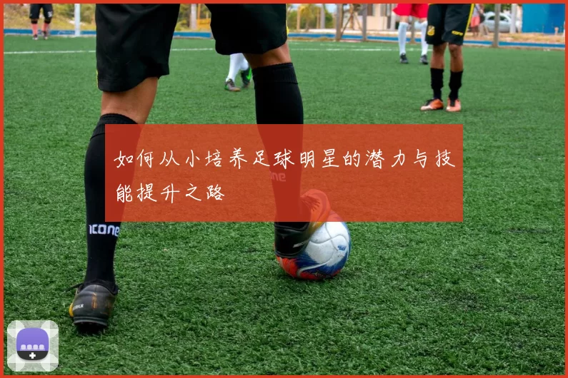 如何从小培养足球明星的潜力与技能提升之路