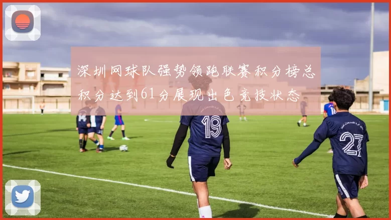 深圳网球队强势领跑联赛积分榜总积分达到61分展现出色竞技状态