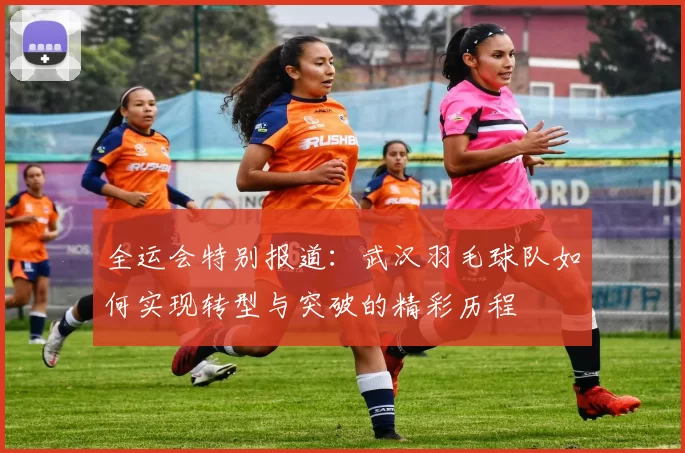 全运会特别报道：武汉羽毛球队如何实现转型与突破的精彩历程