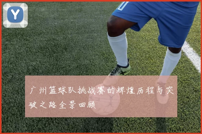 广州篮球队挑战赛的辉煌历程与突破之路全景回顾